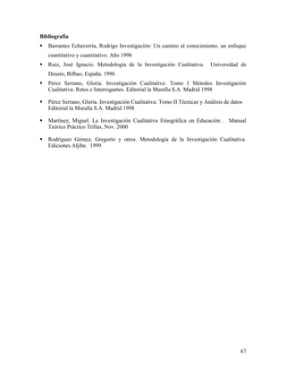 Bibliografía
 Barrantes Echaverrìa, Rodrigo Investigación: Un camino al conocimiento, un enfoque
cuantitativo y cuantitativo. Año 1998
 Ruiz, José Ignacio. Metodología de la Investigación Cualitativa. Universidad de
Deusto, Bilbao, España. 1996
 Pérez Serrano, Gloria. Investigación Cualitativa: Tomo I Métodos Investigación
Cualitativa: Retos e Interrogantes. Editorial la Muralla S.A. Madrid 1998
 Pérez Serrano, Gloria. Investigación Cualitativa: Tomo II Técnicas y Análisis de datos
Editorial la Muralla S.A. Madrid 1998
 Martínez, Miguel. La Investigación Cualitativa Etnográfica en Educación . Manual
Teórico Práctico Trillas, Nov. 2000
 Rodríguez Gómez, Gregorio y otros. Metodología de la Investigación Cualitativa.
Ediciones Aljibe. 1999
67
 
