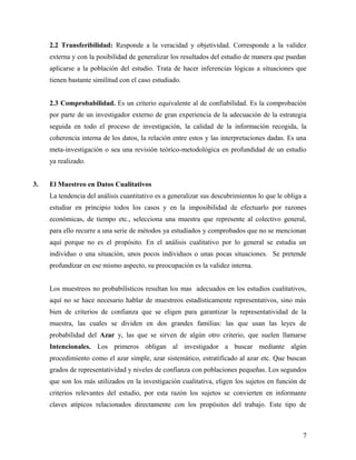2.2 Transferibilidad: Responde a la veracidad y objetividad. Corresponde a la validez
externa y con la posibilidad de generalizar los resultados del estudio de manera que puedan
aplicarse a la población del estudio. Trata de hacer inferencias lógicas a situaciones que
tienen bastante similitud con el caso estudiado.
2.3 Comprobabilidad. Es un criterio equivalente al de confiabilidad. Es la comprobación
por parte de un investigador externo de gran experiencia de la adecuación de la estrategia
seguida en todo el proceso de investigación, la calidad de la información recogida, la
coherencia interna de los datos, la relación entre estos y las interpretaciones dadas. Es una
meta-investigación o sea una revisión teórico-metodológica en profundidad de un estudio
ya realizado.
3. El Muestreo en Datos Cualitativos
La tendencia del análisis cuantitativo es a generalizar sus descubrimientos lo que le obliga a
estudiar en principio todos los casos y en la imposibilidad de efectuarlo por razones
económicas, de tiempo etc., selecciona una muestra que represente al colectivo general,
para ello recurre a una serie de métodos ya estudiados y comprobados que no se mencionan
aquí porque no es el propósito. En el análisis cualitativo por lo general se estudia un
individuo o una situación, unos pocos individuos o unas pocas situaciones. Se pretende
profundizar en ese mismo aspecto, su preocupación es la validez interna.
Los muestreos no probabilísticos resultan los mas adecuados en los estudios cualitativos,
aquí no se hace necesario hablar de muestreos estadísticamente representativos, sino más
bien de criterios de confianza que se eligen para garantizar la representatividad de la
muestra, las cuales se dividen en dos grandes familias: las que usan las leyes de
probabilidad del Azar y, las que se sirven de algún otro criterio, que suelen llamarse
Intencionales. Los primeros obligan al investigador a buscar mediante algún
procedimiento como el azar simple, azar sistemático, estratificado al azar etc. Que buscan
grados de representatividad y niveles de confianza con poblaciones pequeñas. Los segundos
que son los más utilizados en la investigación cualitativa, eligen los sujetos en función de
criterios relevantes del estudio, por esta razón los sujetos se convierten en informante
claves atípicos relacionados directamente con los propósitos del trabajo. Este tipo de
7
 