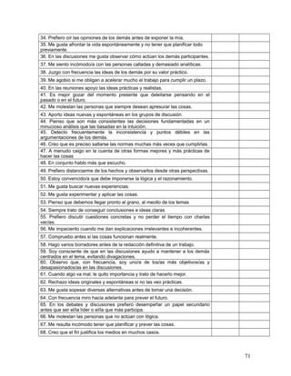 34. Prefiero oír las opiniones de los demás antes de exponer la mía.
35. Me gusta afrontar la vida espontáneamente y no tener que planificar todo
previamente.
36. En las discusiones me gusta observar cómo actúan los demás participantes.
37. Me siento incómodo/a con las personas calladas y demasiado analíticas.
38. Juzgo con frecuencia las ideas de los demás por su valor práctico.
39. Me agobio si me obligan a acelerar mucho el trabajo para cumplir un plazo.
40. En las reuniones apoyo las ideas prácticas y realistas.
41. Es mejor gozar del momento presente que deleitarse pensando en el
pasado o en el futuro.
42. Me molestan las personas que siempre desean apresurar las cosas.
43. Aporto ideas nuevas y espontáneas en los grupos de discusión.
44. Pienso que son más consistentes las decisiones fundamentadas en un
minucioso análisis que las basadas en la intuición.
45. Detecto frecuentemente la inconsistencia y puntos débiles en las
argumentaciones de los demás.
46. Creo que es preciso saltarse las normas muchas más veces que cumplirlas.
47. A menudo caigo en la cuenta de otras formas mejores y más prácticas de
hacer las cosas
48. En conjunto hablo más que escucho.
49. Prefiero distanciarme de los hechos y observarlos desde otras perspectivas.
50. Estoy convencido/a que debe imponerse la lógica y el razonamiento.
51. Me gusta buscar nuevas experiencias.
52. Me gusta experimentar y aplicar las cosas.
53. Pienso que debemos llegar pronto al grano, al meollo de los temas
54. Siempre trato de conseguir conclusiones e ideas claras
55. Prefiero discutir cuestiones concretas y no perder el tiempo con charlas
vacías.
56. Me impaciento cuando me dan explicaciones irrelevantes e incoherentes.
57. Compruebo antes si las cosas funcionan realmente.
58. Hago varios borradores antes de la redacción definitiva de un trabajo.
59. Soy consciente de que en las discusiones ayudo a mantener a los demás
centrados en el tema, evitando divagaciones.
60. Observo que, con frecuencia, soy uno/a de los/as más objetivos/as y
desapasionados/as en las discusiones.
61. Cuando algo va mal, le quito importancia y trato de hacerlo mejor.
62. Rechazo ideas originales y espontáneas si no las veo prácticas.
63. Me gusta sopesar diversas alternativas antes de tomar una decisión.
64. Con frecuencia miro hacia adelante para prever el futuro.
65. En los debates y discusiones prefiero desempeñar un papel secundario
antes que ser el/la líder o el/la que más participa.
66. Me molestan las personas que no actúan con lógica.
67. Me resulta incómodo tener que planificar y prever las cosas.
68. Creo que el fin justifica los medios en muchos casos.
71
 
