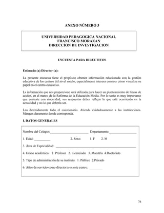 ANEXO NÚMERO 3
UNIVERSIDAD PEDAGOGICA NACIONAL
FRANCISCO MORAZAN
DIRECCION DE INVESTIGACION
ENCUESTA PARA DIRECTIVOS
Estimado (a) Director (a):
La presente encuesta tiene el propósito obtener información relacionada con la gestión
educativa de los centros del nivel medio, especialmente interesa conocer cómo visualiza su
papel en el centro educativo.
La información que nos proporcione será utilizada para hacer un planteamiento de líneas de
acción, en el marco de la Reforma de la Educación Media. Por lo tanto es muy importante
que conteste con sinceridad, sus respuestas deben reflejar lo que está ocurriendo en la
actualidad y no lo que debería ser.
Lea detenidamente todo el cuestionario. Atienda cuidadosamente a las instrucciones.
Marque claramente donde corresponda.
I. DATOS GENERALES
Nombre del Colegio:________________________ Departamento:_________________
1. Edad: __________ 2. Sexo: 1. F 2. M
3. Área de Especialidad: __________________________________________________
4. Grado académico: 1. Profesor 2. Licenciado 3. Maestría 4.Doctorado
5. Tipo de administración de su instituto: 1. Público 2.Privado
6. Años de servicio como director/a en este centro: ________
76
 