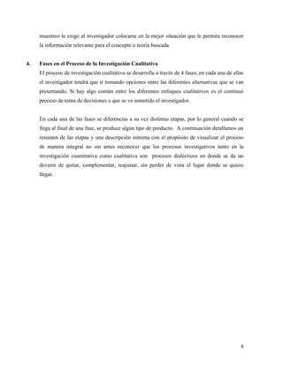 muestreo le exige al investigador colocarse en la mejor situación que le permita reconocer
la información relevante para el concepto o teoría buscada.
4. Fases en el Proceso de la Investigación Cualitativa
El proceso de investigación cualitativa se desarrolla a través de 4 fases, en cada una de ellas
el investigador tendrá que ir tomando opciones entre las diferentes alternativas que se van
presentando. Si hay algo común entre los diferentes enfoques cualitativos es el continuo
proceso de toma de decisiones a que se ve sometido el investigador.
En cada una de las fases se diferencias a su vez distintas etapas, por lo general cuando se
llega al final de una fase, se produce algún tipo de producto. A continuación detallamos un
resumen de las etapas y una descripción mínima con el propósito de visualizar el proceso
de manera integral no sin antes reconocer que los procesos investigativos tanto en la
investigación cuantitativa como cualitativa son procesos dialécticos en donde se da un
devenir de quitar, complementar, reajustar, sin perder de vista el lugar donde se quiere
llegar.
8
 
