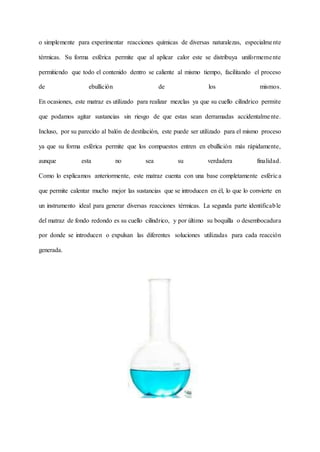 o simplemente para experimentar reacciones químicas de diversas naturalezas, especialmente
térmicas. Su forma esférica permite que al aplicar calor este se distribuya uniformemente
permitiendo que todo el contenido dentro se caliente al mismo tiempo, facilitando el proceso
de ebullición de los mismos.
En ocasiones, este matraz es utilizado para realizar mezclas ya que su cuello cilíndrico permite
que podamos agitar sustancias sin riesgo de que estas sean derramadas accidentalmente.
Incluso, por su parecido al balón de destilación, este puede ser utilizado para el mismo proceso
ya que su forma esférica permite que los compuestos entren en ebullición más rápidamente,
aunque esta no sea su verdadera finalidad.
Como lo explicamos anteriormente, este matraz cuenta con una base completamente esférica
que permite calentar mucho mejor las sustancias que se introducen en él, lo que lo convierte en
un instrumento ideal para generar diversas reacciones térmicas. La segunda parte identificable
del matraz de fondo redondo es su cuello cilíndrico, y por último su boquilla o desembocadura
por donde se introducen o expulsan las diferentes soluciones utilizadas para cada reacción
generada.
 