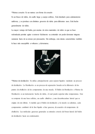 *Matraz corazón: Es un matraz con forma de corazón
Es un frasco de vidrio, de cuello largo y cuerpo esférico. Está diseñado para calentamiento
uniforme, y se produce con distintos grosores de vidrio para diferentes usos. Está hecho
generalmente de vidrio.
La mayor ventaja del balón, por encima de otros materiales de vidrio es que su base
redondeada permite agitar o remover fácilmente su contenido sin poder derramar ninguna
sustancia fuera de su envase por precaución. Sin embargo, esta misma característica también
lo hace más susceptible a voltearse y derramarse.
*Matraz de destilación: Se utiliza principalmente para separar líquidos mediante un proceso
de destilación. La Destilación es un proceso de separación basado en la diferencia de los
puntos de ebullición de los componentes de una mezcla. El Balón de Destilación o Matraz de
Destilación es un instrumento hecho de vidrio, el cual puede soportar altas temperaturas. Este
se compone de una base esférica, un cuello cilíndrico y una desembocadura lateral que se
origina de este último. A medida que el Balón de destilación y la mezcla se calientan, cada
componentes cambiará de la fase líquida a fase gaseosa, de acuerdo a la temperatura de
ebullición. Las moléculas gaseosas generadas se entrarán a través del brazo lateral del balón
de destilación hacia un condensador.
 