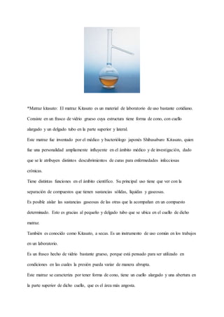 *Matraz kitasato: El matraz Kitasato es un material de laboratorio de uso bastante cotidiano.
Consiste en un frasco de vidrio grueso cuya estructura tiene forma de cono, con cuello
alargado y un delgado tubo en la parte superior y lateral.
Este matraz fue inventado por el médico y bacteriólogo japonés Shibasaburo Kitasato, quien
fue una personalidad ampliamente influyente en el ámbito médico y de investigación, dado
que se le atribuyen distintos descubrimientos de curas para enfermedades infecciosas
crónicas.
Tiene distintas funciones en el ámbito científico. Su principal uso tiene que ver con la
separación de compuestos que tienen sustancias sólidas, líquidas y gaseosas.
Es posible aislar las sustancias gaseosas de las otras que la acompañan en un compuesto
determinado. Esto es gracias al pequeño y delgado tubo que se ubica en el cuello de dicho
matraz.
También es conocido como Kitasato, a secas. Es un instrumento de uso común en los trabajos
en un laboratorio.
Es un frasco hecho de vidrio bastante grueso, porque está pensado para ser utilizado en
condiciones en las cuales la presión pueda variar de manera abrupta.
Este matraz se caracteriza por tener forma de cono, tiene un cuello alargado y una abertura en
la parte superior de dicho cuello, que es el área más angosta.
 