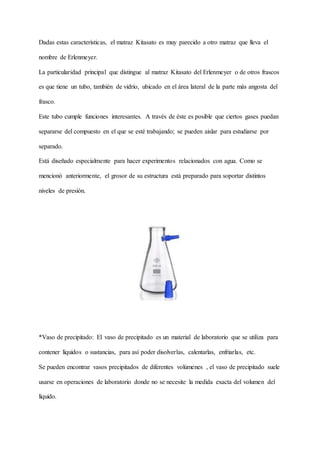 Dadas estas características, el matraz Kitasato es muy parecido a otro matraz que lleva el
nombre de Erlenmeyer.
La particularidad principal que distingue al matraz Kitasato del Erlenmeyer o de otros frascos
es que tiene un tubo, también de vidrio, ubicado en el área lateral de la parte más angosta del
frasco.
Este tubo cumple funciones interesantes. A través de éste es posible que ciertos gases puedan
separarse del compuesto en el que se esté trabajando; se pueden aislar para estudiarse por
separado.
Está diseñado especialmente para hacer experimentos relacionados con agua. Como se
mencionó anteriormente, el grosor de su estructura está preparado para soportar distintos
niveles de presión.
*Vaso de precipitado: El vaso de precipitado es un material de laboratorio que se utiliza para
contener líquidos o sustancias, para así poder disolverlas, calentarlas, enfriarlas, etc.
Se pueden encontrar vasos precipitados de diferentes volúmenes , el vaso de precipitado suele
usarse en operaciones de laboratorio donde no se necesite la medida exacta del volumen del
líquido.
 