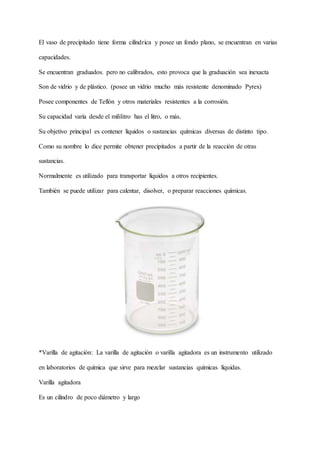 El vaso de precipitado tiene forma cilíndrica y posee un fondo plano, se encuentran en varias
capacidades.
Se encuentran graduados. pero no calibrados, esto provoca que la graduación sea inexacta
Son de vidrio y de plástico. (posee un vidrio mucho más resistente denominado Pyrex)
Posee componentes de Teflón y otros materiales resistentes a la corrosión.
Su capacidad varía desde el mililitro has el litro, o más.
Su objetivo principal es contener líquidos o sustancias químicas diversas de distinto tipo.
Como su nombre lo dice permite obtener precipitados a partir de la reacción de otras
sustancias.
Normalmente es utilizado para transportar líquidos a otros recipientes.
También se puede utilizar para calentar, disolver, o preparar reacciones químicas.
*Varilla de agitación: La varilla de agitación o varilla agitadora es un instrumento utilizado
en laboratorios de química que sirve para mezclar sustancias químicas líquidas.
Varilla agitadora
Es un cilindro de poco diámetro y largo
 