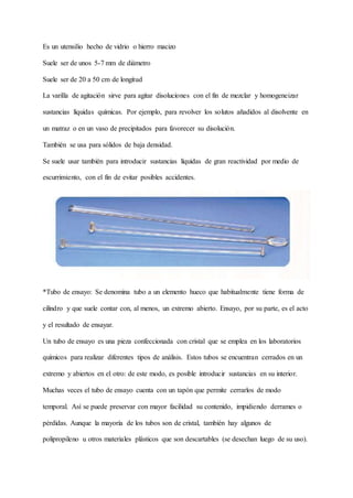 Es un utensilio hecho de vidrio o hierro macizo
Suele ser de unos 5-7 mm de diámetro
Suele ser de 20 a 50 cm de longitud
La varilla de agitación sirve para agitar disoluciones con el fin de mezclar y homogeneizar
sustancias líquidas químicas. Por ejemplo, para revolver los solutos añadidos al disolvente en
un matraz o en un vaso de precipitados para favorecer su disolución.
También se usa para sólidos de baja densidad.
Se suele usar también para introducir sustancias líquidas de gran reactividad por medio de
escurrimiento, con el fin de evitar posibles accidentes.
*Tubo de ensayo: Se denomina tubo a un elemento hueco que habitualmente tiene forma de
cilindro y que suele contar con, al menos, un extremo abierto. Ensayo, por su parte, es el acto
y el resultado de ensayar.
Un tubo de ensayo es una pieza confeccionada con cristal que se emplea en los laboratorios
químicos para realizar diferentes tipos de análisis. Estos tubos se encuentran cerrados en un
extremo y abiertos en el otro: de este modo, es posible introducir sustancias en su interior.
Muchas veces el tubo de ensayo cuenta con un tapón que permite cerrarlos de modo
temporal. Así se puede preservar con mayor facilidad su contenido, impidiendo derrames o
pérdidas. Aunque la mayoría de los tubos son de cristal, también hay algunos de
polipropileno u otros materiales plásticos que son descartables (se desechan luego de su uso).
 