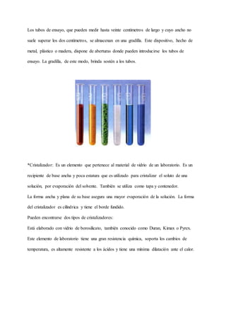 Los tubos de ensayo, que pueden medir hasta veinte centímetros de largo y cuyo ancho no
suele superar los dos centímetros, se almacenan en una gradilla. Este dispositivo, hecho de
metal, plástico o madera, dispone de aberturas donde pueden introducirse los tubos de
ensayo. La gradilla, de este modo, brinda sostén a los tubos.
*Cristalizador: Es un elemento que pertenece al material de vidrio de un laboratorio. Es un
recipiente de base ancha y poca estatura que es utilizado para cristalizar el soluto de una
solución, por evaporación del solvente. También se utiliza como tapa y contenedor.
La forma ancha y plana de su base asegura una mayor evaporación de la solución. La forma
del cristalizador es cilíndrica y tiene el borde fundido.
Pueden encontrarse dos tipos de cristalizadores:
Está elaborado con vidrio de borosilicato, también conocido como Duran, Kimax o Pyrex.
Este elemento de laboratorio tiene una gran resistencia química, soporta los cambios de
temperatura, es altamente resistente a los ácidos y tiene una mínima dilatación ante el calor.
 