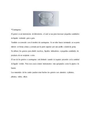 *Cuentagotas:
El gotero es un instrumento de laboratorio, el cual se usa para trasvasar pequeñas cantidades
de líquido vertiendo gota a gota.
También es conocido con el nombre de cuentagotas. Es un tubo hueco terminado en su parte
inferior en forma cónica y cerrado por la parte superior por una perilla o dedal de goma.
Se utilizan los goteros para añadir reactivos, líquidos indicadores o pequeñas cantidades de
producto de un recipiente a otro.
El uso de los goteros o cuentagotas está limitado cuando se requiere precisión en la cantidad
de líquido vertido. Para esos casos existen instrumentos más apropiados como la pipeta o la
bureta.
Los materiales de los cuales pueden estar hechos los goteros son: aluminio o plástico,
plástico, vidrio, silicio.
 