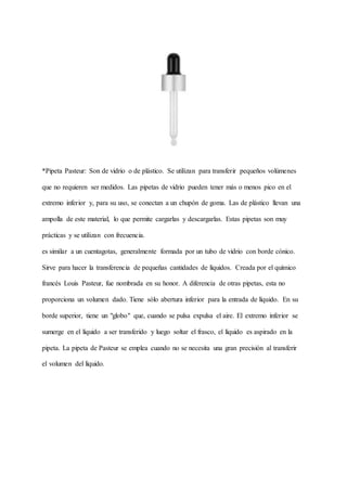 *Pipeta Pasteur: Son de vidrio o de plástico. Se utilizan para transferir pequeños volúmenes
que no requieren ser medidos. Las pipetas de vidrio pueden tener más o menos pico en el
extremo inferior y, para su uso, se conectan a un chupón de goma. Las de plástico llevan una
ampolla de este material, lo que permite cargarlas y descargarlas. Estas pipetas son muy
prácticas y se utilizan con frecuencia.
es similar a un cuentagotas, generalmente formada por un tubo de vidrio con borde cónico.
Sirve para hacer la transferencia de pequeñas cantidades de líquidos. Creada por el químico
francés Louis Pasteur, fue nombrada en su honor. A diferencia de otras pipetas, esta no
proporciona un volumen dado. Tiene sólo abertura inferior para la entrada de líquido. En su
borde superior, tiene un "globo" que, cuando se pulsa expulsa el aire. El extremo inferior se
sumerge en el líquido a ser transferido y luego soltar el frasco, el líquido es aspirado en la
pipeta. La pipeta de Pasteur se emplea cuando no se necesita una gran precisión al transferir
el volumen del líquido.
 