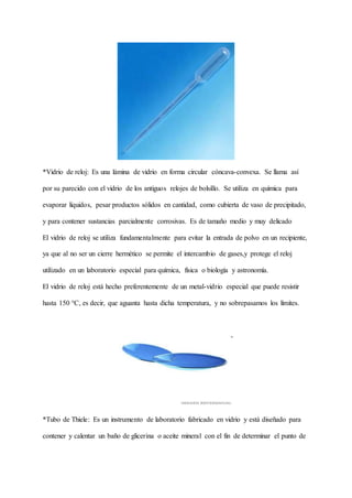 *Vidrio de reloj: Es una lámina de vidrio en forma circular cóncava-convexa. Se llama así
por su parecido con el vidrio de los antiguos relojes de bolsillo. Se utiliza en química para
evaporar líquidos, pesar productos sólidos en cantidad, como cubierta de vaso de precipitado,
y para contener sustancias parcialmente corrosivas. Es de tamaño medio y muy delicado
El vidrio de reloj se utiliza fundamentalmente para evitar la entrada de polvo en un recipiente,
ya que al no ser un cierre hermético se permite el intercambio de gases,y protege el reloj
utilizado en un laboratorio especial para química, física o biología y astronomía.
El vidrio de reloj está hecho preferentemente de un metal-vidrio especial que puede resistir
hasta 150 °C, es decir, que aguanta hasta dicha temperatura, y no sobrepasamos los límites.
*Tubo de Thiele: Es un instrumento de laboratorio fabricado en vidrio y está diseñado para
contener y calentar un baño de glicerina o aceite mineral con el fin de determinar el punto de
 