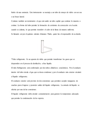 fusión de una sustancia. Este instrumento se asemeja a un tubo de ensayo de vidrio con un asa
o un brazo lateral.
Contiene también un termómetro al que está unido un tubo capilar que contiene la muestra a
evaluar. La forma del tubo permite la formación de corrientes de convección en el aceite
cuando se calienta, lo que permite transferir el calor de la llama de manera uniforme.
Es llamado así por el químico alemán Johannes Thiele, quien fue el responsable de su diseño.
*Tubo refrigerante: Es un aparato de vidrio que permite transformar los gases que se
desprenden en el proceso de destilación, a fase líquida.
El tubo Refrigerante está conformado por dos tubos cilíndricos concéntricos. Por el conducto
interior del tubo circula el gas que se desea condensar y por el conducto más externo circulará
el líquido refrigerante.
El conducto exterior está provisto de dos conexiones que permiten acoplar mangueras de
cauchos para el ingreso y posterior salida del líquido refrigerante. La entrada del líquido se
efectúa por una de las conexiones.
El líquido refrigerante debe circular constantemente para generar la temperatura adecuada
que permita la condensación de los vapores.
 