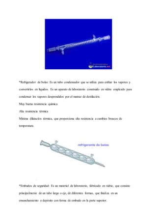 *Refrigerador de bolas: Es un tubo condensador que se utiliza para enfriar los vapores y
convertirlos en líquidos. Es un aparato de laboratorio construido en vidrio empleado para
condensar los vapores desprendidos por el matraz de destilación.
Muy buena resistencia química
Alta resistencia térmica
Mínima dilatación térmica, que proporciona alta resistencia a cambios bruscos de
temperatura.
*Embudos de seguridad: Es un material de laboratorio, fabricado en vidrio, que consiste
principalmente de un tubo largo o eje, de diferentes formas, que finaliza en un
ensanchamiento o depósito con forma de embudo en la parte superior.
 