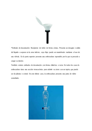 *Embudo de decantación: Recipiente de vidrio de forma cónica. Presenta un desagüe o salida
del líquido a separar en la zona inferior, cuyo flujo puede ser maniobrado mediante el uso de
una válvula. En la parte superior presenta una embocadura taponable por la que se procede a
cargar su interior.
También existen embudos de decantación con forma cilíndrica o recta. En todos los casos la
embocadura tiene una sección troncocónica para admitir su cierre con un tapón, que puede
ser de plástico o cristal. En este último caso, la embocadura presenta una junta de vidrio
esmerilado.
 