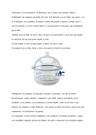 *Desecador: Es un instrumento de laboratorio que se utiliza para mantener limpia y
deshidratada una sustancia por medio del vacío. Está fabricado con un vidrio muy grueso y en
él se distinguen dos cavidades, la primera cavidad más grande y superior, permite poner a
secar la sustancia, y la otra cavidad inferior se usa para poner el desecante, más comúnmente
gel de sílice.
También posee un grifo de cierre o llave de paso en su parte lateral o en la tapa, que permite
la extracción del aire para poder dejarlo al vacío.
Al estar sellado al vacío la tapa siempre es difícil de volver a abrir.
Se compone por un vidrio fuerte y otras veces puede ser hecho en porcelana.
*Refrigerante de serpentín: Se denomina serpentín o serpentina a un tubo de forma
frecuentemente espiral, utilizado comúnmente para enfriar vapores provenientes de la
destilación en un calderín y así condensarse en forma líquida. Suele ser de cobre u otro
material que conduzca el calor fácilmente. Este aparato se utiliza de diversas formas pero más
comúnmente en el laboratorio de química.
Los serpentines se usan desde la antigüedad en la destilación de bebidas alcohólicas, aunque
en la actualidad cualquier proceso de refinado de crudos u obtención de un producto químico
 