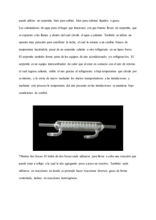 puede utilizar un serpentín, bien para enfriar, bien para calentar líquidos o gases.
Los calentadores de agua para el hogar que funcionan con gas butano llevan un serpentín, que
es expuesto a las llamas y dentro del cual circula el agua a calentar. También se utiliza un
aparato muy parecido para esterilizar la leche, el cual la somete a un cambio brusco de
temperatura haciéndola pasar de un serpentín caliente a otro refrigerado en un lapso breve.
El serpentín también forma parte de los equipos de aire acondicionado y/o refrigeración. El
serpentín es un equipo intercambiador de calor que al estar en contacto con el aire de retorno
el cual regresa caliente, enfría el aire gracias al refrigerante a baja temperatura que circula por
su interior, y lo envía de nuevo mediante los ductos transportadores a las instalaciones y
mediante este proceso la temperatura del aire presente en las instalaciones se mantiene bajo
condiciones de confort.
*Matraz dos bocas: El balón de dos bocas suele utilizarse para llevar a cabo una reacción que
puede estar a reflujo a la cual le irás agregando poco a poco un reactivo. También suele
utilizarse en reacciones en donde se pretende hacer reaccionar diversos gases de forma
controlada, incluso en reacciones heterogéneas.
 
