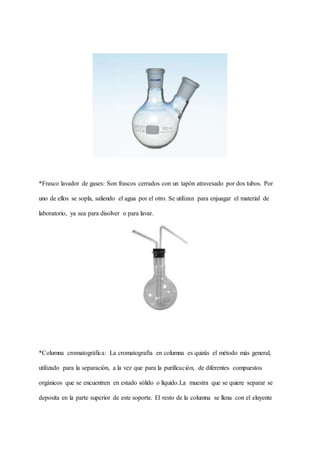 *Frasco lavador de gases: Son frascos cerrados con un tapón atravesado por dos tubos. Por
uno de ellos se sopla, saliendo el agua por el otro. Se utilizan para enjuagar el material de
laboratorio, ya sea para disolver o para lavar.
*Columna cromatográfica: La cromatografía en columna es quizás el método más general,
utilizado para la separación, a la vez que para la purificación, de diferentes compuestos
orgánicos que se encuentren en estado sólido o líquido.La muestra que se quiere separar se
deposita en la parte superior de este soporte. El resto de la columna se llena con el eluyente
 