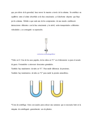 que, por efecto de la gravedad, hace mover la muestra a través de la columna. Se establece un
equilibrio entre el soluto absorbido en la fase estacionaria y el disolvente eluyente que fluye
por la columna. Debido a que cada uno de los componentes de una mezcla establecerá
interacciones diferentes con la fase estacionaria y la móvil, serán transportados a diferentes
velocidades y se conseguirá su separación.
*Tubo en U: Uno de los usos papeles, de los tubos en “U” en el laboratorio es para el secado
de gases. Forzandolos a atravesar desecantes granulados.
También hay manómetros de tubo en “U”. Para medir diferencia de presiones.
También hay tensiómetros de tubo en “U” para medir la presión atmosférica.
*Cono de centrífuga: Estos son usados para colocar una sustancia que es necesaria batir en la
máquina de centrifugado generalmente son de plástico.
 