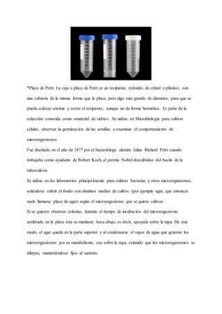 *Placa de Petri: La caja o placa de Petri es un recipiente redondo, de cristal o plástico, con
una cubierta de la misma forma que la placa, pero algo más grande de diámetro, para que se
pueda colocar encima y cerrar el recipiente, aunque no de forma hermética. Es parte de la
colección conocida como «material de vidrio». Se utiliza en Microbiología para cultivar
células, observar la germinación de las semillas o examinar el comportamiento de
microorganismos.
Fue diseñada en el año de 1877 por el bacteriólogo alemán Julius Richard Petri cuando
trabajaba como ayudante de Robert Koch, el premio Nobel descubridor del bacilo de la
tuberculosis.
Se utiliza en los laboratorios principalmente para cultivar bacterias y otros microorganismos,
soliéndose cubrir el fondo con distintos medios de cultivo (por ejemplo agar, que entonces
suele llamarse placa de agar) según el microorganismo que se quiera cultivar.
Si se quieren observar colonias, durante el tiempo de incubación del microorganismo
sembrado en la placa ésta se mantiene boca abajo, es decir, apoyada sobre la tapa. De este
modo, el agar queda en la parte superior y al condensarse el vapor de agua que generan los
microorganismos por su metabolismo, cae sobre la tapa, evitando que los microorganismos se
diluyan, manteniéndose fijos al sustrato.
 