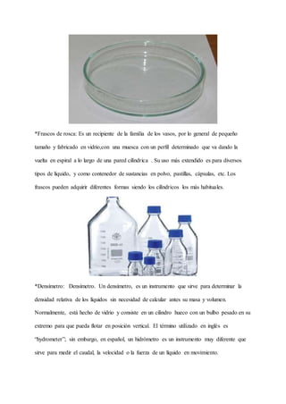 *Frascos de rosca: Es un recipiente de la familia de los vasos, por lo general de pequeño
tamaño y fabricado en vidrio,con una muesca con un perfil determinado que va dando la
vuelta en espiral a lo largo de una pared cilíndrica . Su uso más extendido es para diversos
tipos de líquido, y como contenedor de sustancias en polvo, pastillas, cápsulas, etc. Los
frascos pueden adquirir diferentes formas siendo los cilíndricos los más habituales.
*Densímetro: Densímetro. Un densímetro, es un instrumento que sirve para determinar la
densidad relativa de los líquidos sin necesidad de calcular antes su masa y volumen.
Normalmente, está hecho de vidrio y consiste en un cilindro hueco con un bulbo pesado en su
extremo para que pueda flotar en posición vertical. El término utilizado en inglés es
“hydrometer”; sin embargo, en español, un hidrómetro es un instrumento muy diferente que
sirve para medir el caudal, la velocidad o la fuerza de un líquido en movimiento.
 