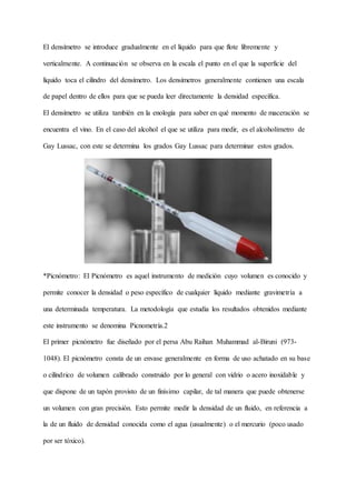 El densímetro se introduce gradualmente en el líquido para que flote libremente y
verticalmente. A continuación se observa en la escala el punto en el que la superficie del
líquido toca el cilindro del densímetro. Los densímetros generalmente contienen una escala
de papel dentro de ellos para que se pueda leer directamente la densidad específica.
El densímetro se utiliza también en la enología para saber en qué momento de maceración se
encuentra el vino. En el caso del alcohol el que se utiliza para medir, es el alcoholímetro de
Gay Lussac, con este se determina los grados Gay Lussac para determinar estos grados.
*Picnómetro: El Picnómetro es aquel instrumento de medición cuyo volumen es conocido y
permite conocer la densidad o peso específico de cualquier líquido mediante gravimetría a
una determinada temperatura. La metodología que estudia los resultados obtenidos mediante
este instrumento se denomina Picnometría.2
El primer picnómetro fue diseñado por el persa Abu Raihan Muhammad al-Biruni (973-
1048). El picnómetro consta de un envase generalmente en forma de uso achatado en su base
o cilíndrico de volumen calibrado construido por lo general con vidrio o acero inoxidable y
que dispone de un tapón provisto de un finísimo capilar, de tal manera que puede obtenerse
un volumen con gran precisión. Esto permite medir la densidad de un fluido, en referencia a
la de un fluido de densidad conocida como el agua (usualmente) o el mercurio (poco usado
por ser tóxico).
 
