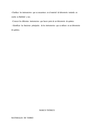 -Clasificar los instrumentos que se encuentran en el material de laboratorio teniendo en
cuenta su finalidad y uso.
-Conocer los diferentes instrumentos que hacen parte de un laboratorio de química
- Identificar las funciones principales de los instrumentos que se utilizan en un laboratorio
de química.
MARCO TEÓRICO
MATERIALES DE VIDRIO
 