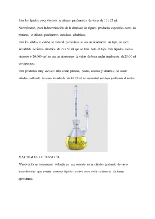 Para los líquidos poco viscosos se utilizan picnómetros de vidrio de 10 o 25 ml.
Normalmente, para la determinación de la densidad de algunos productos especiales como las
pinturas, se utilizan picnómetros metálicos cilíndricos.
Para los sólidos al estado de material particulado se usa un picnómetro sin tapa, de acero
inoxidable de forma cilíndrica de 25 a 50 ml que se llena hasta el tope. Para líquidos menos
viscosos (<20.000 cps) se usa un picnómetro de vidrio de boca ancha usualmente de 25-30 ml
de capacidad.
Para productos muy viscosos tales como pinturas, pastas, oleosos y similares, se usa un
cilindro calibrado de acero inoxidable de 25-50 ml de capacidad con tapa perforada al centro.
MATERIALES DE PLÁSTICO.
*Probeta: Es un instrumento volumétrico que consiste en un cilindro graduado de vidrio
borosilicatado que permite contener líquidos y sirve para medir volúmenes de forma
aproximada.
 