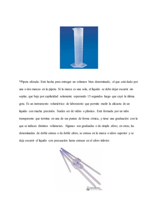 *Pipeta aforada: Está hecha para entregar un volumen bien determinado, el que está dado por
una o dos marcas en la pipeta. Si la marca es una sola, el líquido se debe dejar escurrir sin
soplar, que baje por capilaridad solamente esperando 15 segundos luego que cayó la última
gota. Es un instrumento volumétrico de laboratorio que permite medir la alícuota de un
líquido con mucha precisión. Suelen ser de vidrio o plástico. Está formada por un tubo
transparente que termina en una de sus puntas de forma cónica, y tiene una graduación con la
que se indican distintos volúmenes. Algunas son graduadas o de simple aforo; en otras, las
denominadas de doble enrase o de doble aforo, se enrasa en la marca o aforo superior y se
deja escurrir el líquido con precaución hasta enrasar en el aforo inferior.
 
