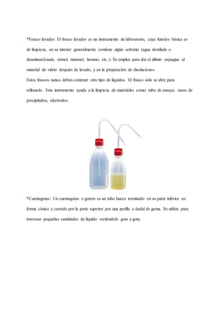 *Frasco lavador: El frasco lavador es un instrumento de laboratorio, cuya función básica es
de limpieza, en su interior generalmente contiene algún solvente (agua destilada o
desmineralizada, etanol, metanol, hexano, etc..). Se emplea para dar el último enjuague al
material de vidrio después de lavado, y en la preparación de disoluciones.
Estos frascos nunca deben contener otro tipo de líquidos. El frasco sólo se abre para
rellenarlo. Este instrumento ayuda a la limpieza de materiales como: tubo de ensayo, vasos de
precipitados, electrodos.
*Cuentagotas: Un cuentagotas o gotero es un tubo hueco terminado en su parte inferior en
forma cónica y cerrado por la parte superior por una perilla o dedal de goma. Se utiliza para
trasvasar pequeñas cantidades de líquido vertiéndolo gota a gota.
 