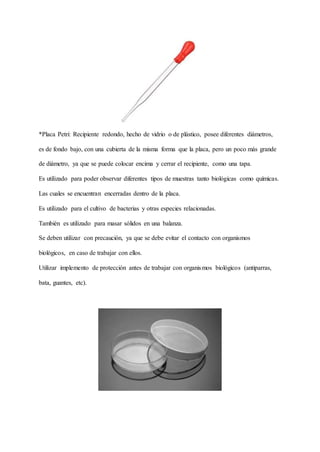 *Placa Petri: Recipiente redondo, hecho de vidrio o de plástico, posee diferentes diámetros,
es de fondo bajo, con una cubierta de la misma forma que la placa, pero un poco más grande
de diámetro, ya que se puede colocar encima y cerrar el recipiente, como una tapa.
Es utilizado para poder observar diferentes tipos de muestras tanto biológicas como químicas.
Las cuales se encuentran encerradas dentro de la placa.
Es utilizado para el cultivo de bacterias y otras especies relacionadas.
También es utilizado para masar sólidos en una balanza.
Se deben utilizar con precaución, ya que se debe evitar el contacto con organismos
biológicos, en caso de trabajar con ellos.
Utilizar implemento de protección antes de trabajar con organismos biológicos (antiparras,
bata, guantes, etc).
 