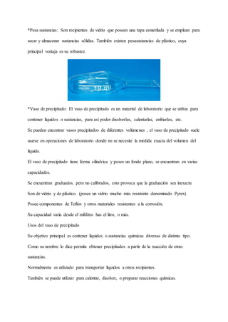 *Pesa sustancias: Son recipientes de vidrio que poseen una tapa esmerilada y se emplean para
secar y almacenar sustancias sólidas. También existen pesasustancias de plástico, cuya
principal ventaja es su robustez.
*Vaso de precipitado: El vaso de precipitado es un material de laboratorio que se utiliza para
contener líquidos o sustancias, para así poder disolverlas, calentarlas, enfriarlas, etc.
Se pueden encontrar vasos precipitados de diferentes volúmenes , el vaso de precipitado suele
usarse en operaciones de laboratorio donde no se necesite la medida exacta del volumen del
líquido.
El vaso de precipitado tiene forma cilíndrica y posee un fondo plano, se encuentran en varias
capacidades.
Se encuentran graduados. pero no calibrados, esto provoca que la graduación sea inexacta
Son de vidrio y de plástico. (posee un vidrio mucho más resistente denominado Pyrex)
Posee componentes de Teflón y otros materiales resistentes a la corrosión.
Su capacidad varía desde el mililitro has el litro, o más.
Usos del vaso de precipitado
Su objetivo principal es contener líquidos o sustancias químicas diversas de distinto tipo.
Como su nombre lo dice permite obtener precipitados a partir de la reacción de otras
sustancias.
Normalmente es utilizado para transportar líquidos a otros recipientes.
También se puede utilizar para calentar, disolver, o preparar reacciones químicas.
 
