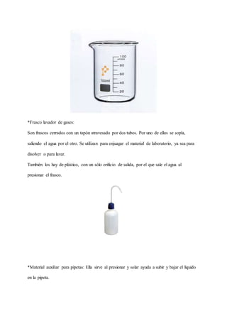 *Frasco lavador de gases:
Son frascos cerrados con un tapón atravesado por dos tubos. Por uno de ellos se sopla,
saliendo el agua por el otro. Se utilizan para enjuagar el material de laboratorio, ya sea para
disolver o para lavar.
También los hay de plástico, con un sólo orificio de salida, por el que sale el agua al
presionar el frasco.
*Material auxiliar para pipetas: Ella sirve al presionar y solar ayuda a subir y bajar el líquido
en la pipeta.
 