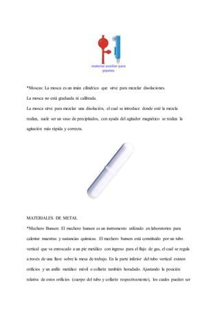 *Moscas: La mosca es un imán cilíndrico que sirve para mezclar disoluciones.
La mosca no está graduada ni calibrada.
La mosca sirve para mezclar una disolución, el cual se introduce donde esté la mezcla
realiza, suele ser un vaso de precipitados, con ayuda del agitador magnético se realiza la
agitación más rápida y correcta.
MATERIALES DE METAL
*Mechero Bunsen: El mechero bunsen es un instrumento utilizado en laboratorios para
calentar muestras y sustancias químicas. El mechero bunsen está constituido por un tubo
vertical que va enroscado a un pie metálico con ingreso para el flujo de gas, el cual se regula
a través de una llave sobre la mesa de trabajo. En la parte inferior del tubo vertical existen
orificios y un anillo metálico móvil o collarín también horadado. Ajustando la posición
relativa de estos orificios (cuerpo del tubo y collarín respectivamente), los cuales pueden ser
 
