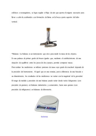 esféricos o rectangulares, se logra regular el flujo de aire que aporta el oxígeno necesario para
llevar a cabo la combustión con formación de llama en la boca o parte superior del tubo
vertical.
*Balanza: La balanza es un instrumento que sirve para medir la masa de los objetos.
Es una palanca de primer grado de brazos iguales que, mediante el establecimiento de una
situación de equilibrio entre los pesos de dos cuerpos, permite comparar masas.
Para realizar las mediciones se utilizan patrones de masa cuyo grado de exactitud depende de
la precisión del instrumento. Al igual que en una romana, pero a diferencia de una báscula o
un dinamómetro, los resultados de las mediciones no varían con la magnitud de la gravedad.
El rango de medida y precisión de una balanza puede variar desde varios kilogramos (con
precisión de gramos), en balanzas industriales y comerciales; hasta unos gramos (con
precisión de miligramos) en balanzas de laboratorio.
 