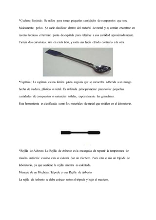 *Cuchara Espátula: Se utiliza para tomar pequeñas cantidades de compuestos que son,
básicamente, polvo. Se suele clasificar dentro del material de metal y es común encontrar en
recetas técnicas el término punta de espátula para referirse a esa cantidad aproximadamente.
Tienen dos curvaturas, una en cada lado, y cada una hacia el lado contrario a la otra.
*Espátula: La espátula es una lámina plana angosta que se encuentra adherida a un mango
hecho de madera, plástico o metal. Es utilizada principalmente para tomar pequeñas
cantidades de compuestos o sustancias sólidas, especialmente las granulares.
Esta herramienta es clasificada como los materiales de metal que residen en el laboratorio.
*Rejilla de Asbesto: La Rejilla de Asbesto es la encargada de repartir la temperatura de
manera uniforme cuando esta se calienta con un mechero. Para esto se usa un trípode de
laboratorio, ya que sostiene la rejilla mientra es calentada.
Montaje de un Mechero, Trípode y una Rejilla de Asbesto
La rejilla de Asbesto se debe colocar sobre el trípode y bajo el mechero.
 