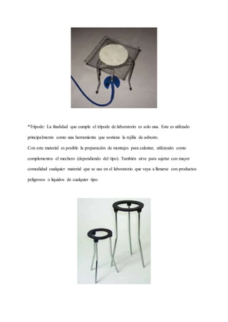 *Trípode: La finalidad que cumple el trípode de laboratorio es solo una. Este es utilizado
principalmente como una herramienta que sostiene la rejilla de asbesto.
Con este material es posible la preparación de montajes para calentar, utilizando como
complementos el mechero (dependiendo del tipo). También sirve para sujetar con mayor
comodidad cualquier material que se use en el laboratorio que vaya a llenarse con productos
peligrosos o líquidos de cualquier tipo.
 