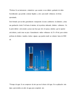 *Probeta: Es un instrumento volumétrico que consiste en un cilindro graduado de vidrio
borosilicatado que permite contener líquidos y sirve para medir volúmenes de forma
aproximada.
Está formado por un tubo generalmente transparente de unos centímetros de diámetro y tiene
una graduación desde 5 ml hasta el máximo de la probeta, indicando distintos volúmenes. En
la parte inferior está cerrado y posee una base que sirve de apoyo, mientras que la superior
está abierta y suele tener un pico. Generalmente miden volúmenes de 25 o 50 ml, pero existen
probetas de distintos tamaños; incluso algunas que pueden medir un volumen hasta de 2000
ml.
*Trompa de agua: Es un compresor de aire que usa la fuerza del agua. En su aplicación más
típica aprovechaba un salto de agua para comprimir aire.
 