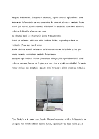 *Soporte de laboratorio: El soporte de laboratorio, soporte universal o pie universal es un
instrumento de laboratorio que sirve para sujetar las pinzas de laboratorio mediante dobles
nueces que, a su vez, sujetan diferentes instrumentos de laboratorio como tubos de ensayo,
embudos de filtración y buretas entre otros.
La estructura de un soporte universal consta de dos elementos:
Base o pie horizontal: suele estar hecho de hierro fundido, es pesado y en forma de
rectángulo. Posee unos pies de apoyo.
Varilla cilíndrica vertical: va insertada en la base cerca de uno de los lados y sirve para
sujetar elementos como pinzas mediante dobles nueces.
El soporte o pie universal se utiliza para realizar montajes para sujetar instrumentos como
embudos, matraces, buretas, etc de poco peso para evitar la pérdida de estabilidad. Se pueden
realizar montajes más complejos o pesados como por ejemplo con un aparato de destilación.
*Aro: También se le conoce como Argolla. El aro es Instrumento metálico de laboratorio, es
un soporte para ponerlo sobre un mechero bunsen, y poniéndole una placa encima, poder
 