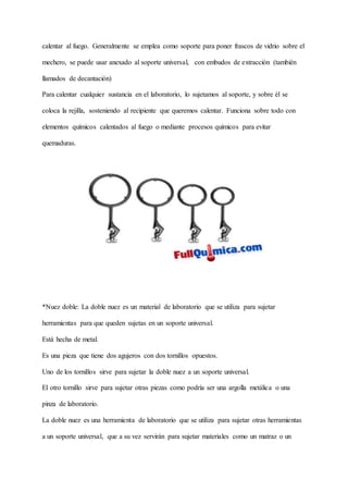calentar al fuego. Generalmente se emplea como soporte para poner frascos de vidrio sobre el
mechero, se puede usar anexado al soporte universal, con embudos de extracción (también
llamados de decantación)
Para calentar cualquier sustancia en el laboratorio, lo sujetamos al soporte, y sobre él se
coloca la rejilla, sosteniendo al recipiente que queremos calentar. Funciona sobre todo con
elementos químicos calentados al fuego o mediante procesos químicos para evitar
quemaduras.
*Nuez doble: La doble nuez es un material de laboratorio que se utiliza para sujetar
herramientas para que queden sujetas en un soporte universal.
Está hecha de metal.
Es una pieza que tiene dos agujeros con dos tornillos opuestos.
Uno de los tornillos sirve para sujetar la doble nuez a un soporte universal.
El otro tornillo sirve para sujetar otras piezas como podría ser una argolla metálica o una
pinza de laboratorio.
La doble nuez es una herramienta de laboratorio que se utiliza para sujetar otras herramientas
a un soporte universal, que a su vez servirán para sujetar materiales como un matraz o un
 