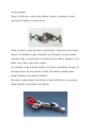 vaso de precipitados.
Gracias a la doble nuez se pueden realizar diferentes montajes y experimentos al poder
sujetar diversos materiales al soporte universal.
*Pinzas para bureta: La pinza para bureta es una herramienta de metal que se une al soporte
universal con la finalidad de sujetar verticalmente una o dos buretas. Se conocen también
como pinzas Fisher y se pueden ajustar a los aparatos de forma cilíndrica ajustándose con un
tornillo o nuez. Existen varias formas y tamaños.
Son consideradas un tipo de sujeción ajustable, por lo general están fabricadas de metal y no
solo sujetan buretas, sino otros elementos de vidrio como embudos o permiten realizar
montajes elaborados como sistemas de destilación.
Estas pinzas se sujetan mediante una doble nuez al soporte del laboratorio o, en caso de un
montaje elaborado, a una armadura o una rejilla fija.
 