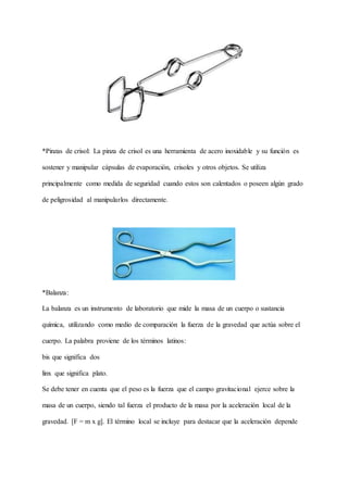 *Pinzas de crisol: La pinza de crisol es una herramienta de acero inoxidable y su función es
sostener y manipular cápsulas de evaporación, crisoles y otros objetos. Se utiliza
principalmente como medida de seguridad cuando estos son calentados o poseen algún grado
de peligrosidad al manipularlos directamente.
*Balanza:
La balanza es un instrumento de laboratorio que mide la masa de un cuerpo o sustancia
química, utilizando como medio de comparación la fuerza de la gravedad que actúa sobre el
cuerpo. La palabra proviene de los términos latinos:
bis que significa dos
linx que significa plato.
Se debe tener en cuenta que el peso es la fuerza que el campo gravitacional ejerce sobre la
masa de un cuerpo, siendo tal fuerza el producto de la masa por la aceleración local de la
gravedad. [F = m x g]. El término local se incluye para destacar que la aceleración depende
 