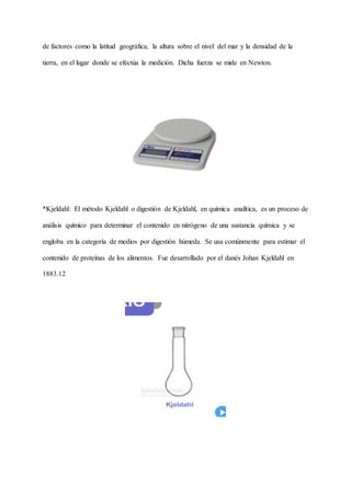 de factores como la latitud geográfica, la altura sobre el nivel del mar y la densidad de la
tierra, en el lugar donde se efectúa la medición. Dicha fuerza se mide en Newton.
*Kjeldahl: El método Kjeldahl o digestión de Kjeldahl, en química analítica, es un proceso de
análisis químico para determinar el contenido en nitrógeno de una sustancia química y se
engloba en la categoría de medios por digestión húmeda. Se usa comúnmente para estimar el
contenido de proteínas de los alimentos. Fue desarrollado por el danés Johan Kjeldahl en
1883.12
 