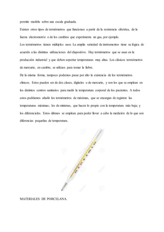 permite medirla sobre una escala graduada.
Existen otros tipos de termómetros que funcionan a partir de la resistencia eléctrica, de la
fuerza electromotriz o de los cambios que experimenta un gas, por ejemplo.
Los termómetros tienen múltiples usos. La amplia variedad de instrumentos tiene su lógica de
acuerdo a las distintas utilizaciones del dispositivo. Hay termómetros que se usan en la
producción industrial y que deben soportar temperaturas muy altas. Los clásicos termómetros
de mercurio, en cambio, se utilizan para tomar la fiebre.
De la misma forma, tampoco podemos pasar por alto la existencia de los termómetros
clínicos. Estos pueden ser de dos clases, digitales o de mercurio, y son los que se emplean en
los distintos centros sanitarios para medir la temperatura corporal de los pacientes. A todos
estos podríamos añadir los termómetros de máximas, que se encargan de registrar las
temperaturas máximas; los de mínimas, que hacen lo propio con la temperatura más baja; y
los diferenciales. Estos últimos se emplean para poder llevar a cabo la medición de lo que son
diferencias pequeñas de temperatura.
MATERIALES DE PORCELANA.
 
