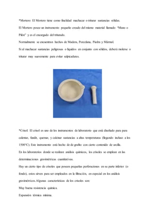 *Mortero: El Mortero tiene como finalidad machacar o triturar sustancias sólidas.
El Mortero posee un instrumento pequeño creado del mismo material llamado “Mano o
Pilón” y es el encargado del triturado.
Normalmente se encuentran hechos de Madera, Porcelana, Piedra y Mármol.
Si al machacar sustancias peligrosas o líquidos en conjunto con sólidos, deberá molerse o
triturar muy suavemente para evitar salpicaduras.
*Crisol: El crisol es uno de los instrumentos de laboratorio que está diseñado para para
calentar, fundir, quemar, y calcinar sustancias a altas temperaturas (llegando incluso a los
1500°C). Este instrumento está hecho de de grafito con cierto contenido de arcilla.
En los laboratorios donde se realizan análisis químicos, los crisoles se emplean en las
determinaciones gravimétricas cuantitativas.
Hay un cierto tipo de crisoles que poseen pequeñas perforaciones en su parte inferior (o
fondo), estos sirven para ser empleados en la filtración, en especial en los análisis
gravimétricos.Algunas características de los crisoles son:
Muy buena resistencia química.
Expansión térmica mínima.
 