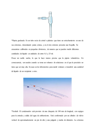 *Pipeta graduada: Es un tubo recto de cristal o plástico que tiene un estrechamiento en uno de
sus extremos, denominado punta cónica, y en el otro extremo presenta una boquilla. Se
encuentran calibradas en pequeñas divisiones, de manera que se pueden medir diferentes
cantidades de líquido en unidades de entre 0,1 y 25 ml.
Posee un cuello ancho, lo que la hace menos precisa que la pipeta volumétrica. En
consecuencia, son usadas cuando se toma un volumen de soluciones en el que la precisión no
tiene que ser muy alta. Se usan en los laboratorios para medir volumen o transferir una cantidad
de líquido de un recipiente a otro.
*Soxhelt: El condensador está provisto de una chaqueta de 100 mm de longitud, con espigas
para la entrada y salida del agua de enfriamiento. Está conformado por un cilindro de vidrio
vertical de aproximadamente un pie de alto y una pulgada y media de diámetro. La columna
 