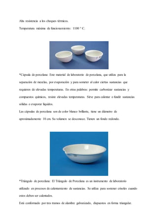 Alta resistencia a los choques térmicos.
Temperatura máxima de funcionamiento: 1100 ° C.
*Cápsula de porcelana: Este material de laboratorio de porcelana, que utiliza para la
separación de mezclas, por evaporación y para someter al calor ciertas sustancias que
requieren de elevadas temperaturas. En otras palabras: permite carbonizar sustancias y
compuestos químicos, resiste elevadas temperaturas. Sirve para calentar o fundir sustancias
sólidas o evaporar líquidos.
Las cápsulas de porcelana son de color blanco brillante, tiene un diámetro de
aproximadamente 10 cm. Su volumen se desconoce. Tienen un fondo redondo.
*Triángulo de porcelana: El Triángulo de Porcelana es un instrumento de laboratorio
utilizado en procesos de calentamiento de sustancias. Se utiliza para sostener crisoles cuando
estos deben ser calentados.
Está conformado por tres tramos de alambre galvanizado, dispuestos en forma triangular.
 