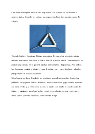 Cada arista del triángulo posee un tubo de porcelana. Los extremos de los alambres se
retuercen juntos, formando tres vástagos que se proyectan hacia fuera de cada esquina del
triángulo.
*Embudo buchner: Un embudo Büchner es una pieza del material de laboratorio químico
utilizado para realizar filtraciones al vacío o filtración a presión asistida. Tradicionalmente se
produce en porcelana, por lo que se lo clasifica entre el material de porcelana. Pero también
hay disponibles en vidrio y plástico, a causa de su bajo costo y menor fragilidad, utilizados
principalmente en escuelas secundarias.
Sobre la parte con forma de embudo hay un cilindro separado por una placa de porcelana
perforada, con pequeños orificios. El material filtrante (usualmente papel de filtro) se recorta
con forma circular y se coloca sobre la placa. El líquido a ser filtrado es volcado dentro del
cilindro, y succionado a través de la placa cribada por una bomba de vacío creado con el
efecto Venturi, mediante un kitasato y una corriente de agua.
 