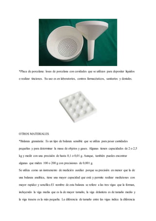 *Placa de porcelana: losas de porcelana con cavidades que se utilizan para depositar líquidos
o realizar tinciones. Su uso es en laboratorios, centros farmacéuticos, sanitarios y dentales.
OTROS MATERIALES
*Balanza granataria: Es un tipo de balanza sensible que se utiliza para pesar cantidades
pequeñas y para determinar la masa de objetos y gases. Algunas tienen capacidades de 2 o 2,5
kg y medir con una precisión de hasta 0,1 o 0,01 g. Aunque, también puedes encontrar
algunas que miden 100 o 200 g con precisiones de 0,001 g.
Se utiliza como un instrumento de medición auxiliar porque su precisión en menor que la de
una balanza analítica, tiene una mayor capacidad que está y permite realizar mediciones con
mayor rapidez y sencillez.El nombre de esta balanza se refiere a las tres vigas que la forman,
incluyendo la viga media que es la de mayor tamaño, la viga delantera es de tamaño medio y
la viga trasera es la más pequeña. La diferencia de tamaño entre las vigas indica la diferencia
 