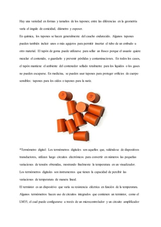 Hay una variedad en formas y tamaños de los tapones; entre las diferencias en la geometría
varía el ángulo de conicidad, diámetro y espesor.
En química, los tapones se hacen generalmente del caucho endurecido. Algunos tapones
pueden también incluir unos o más agujeros para permitir insertar el tubo de un embudo u
otro material. El tapón de goma puede utilizarse para sellar un frasco porque el usuario quiere
mezclar el contenido, o guardarlo y prevenir pérdidas y contaminaciones. En todos los casos,
el tapón mantiene el ambiente del contenedor sellado totalmente para los líquidos o los gases
no pueden escaparse. En medicina, se pueden usar tapones para proteger orificios de cuerpo
sensibles: tapones para los oídos o tapones para la nariz.
*Termómetro digital: Los termómetros digitales son aquellos que, valiéndose de dispositivos
transductores, utilizan luego circuitos electrónicos para convertir en números las pequeñas
variaciones de tensión obtenidas, mostrando finalmente la temperatura en un visualizador.
Los termómetros digitales son instrumentos que tienen la capacidad de percibir las
variaciones de temperatura de manera lineal.
El termistor es un dispositivo que varía su resistencia eléctrica en función de la temperatura.
Algunos termómetros hacen uso de circuitos integrados que contienen un termistor, como el
LM35, el cual puede configurarse a través de un microcontrolador y un circuito amplificador
 