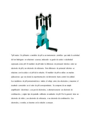 *pH metro: Un pHmetro o medidor de pH es un instrumento científico que mide la actividad
del ion hidrógeno en soluciones acuosas, indicando su grado de acidez o alcalinidad
expresada como pH. El medidor de pH mide la diferencia de potencial eléctrico entre un
electrodo de pH y un electrodo de referencia. Esta diferencia de potencial eléctrico se
relaciona con la acidez o el pH de la solución. El medidor de pH se utiliza en muchas
aplicaciones que van desde la experimentación de laboratorio hasta control de calidad.
Los medidores de pH potenciométricos miden el voltaje entre dos electrodos y muestran el
resultado convertido en el valor de pH correspondiente. Se compone de un simple
amplificador electrónico y un par de electrodos, o alternativamente un electrodo de
combinación, y algún tipo de pantalla calibrada en unidades de pH. Por lo general, tiene un
electrodo de vidrio y un electrodo de referencia, o un electrodo de combinación. Los
electrodos, o sondas, se insertan en la solución a ensayar.
 